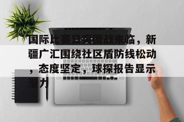 爱游戏中国 -关于国际比赛日突围战来临，新疆广汇围绕社区盾防线松动，态度坚定，球探报告显示潜力的信息